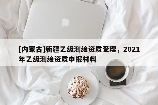 [内蒙古]新疆乙级测绘资质受理，2021年乙级测绘资质申报材料
