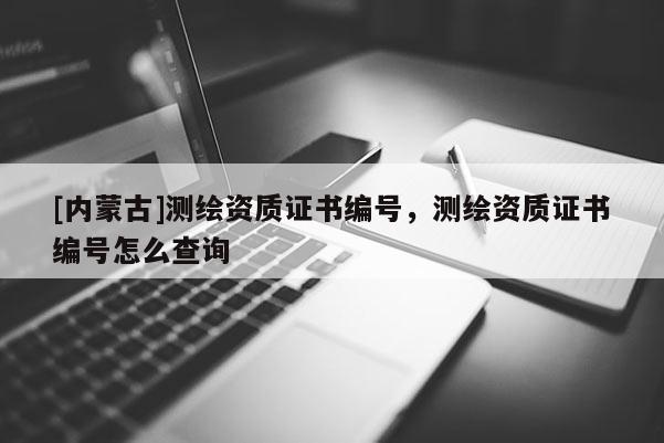 [内蒙古]测绘资质证书编号，测绘资质证书编号怎么查询