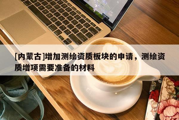 [内蒙古]增加测绘资质板块的申请，测绘资质增项需要准备的材料