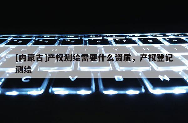 [内蒙古]产权测绘需要什么资质，产权登记测绘