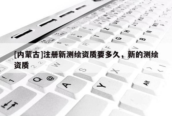 [内蒙古]注册新测绘资质要多久，新的测绘资质