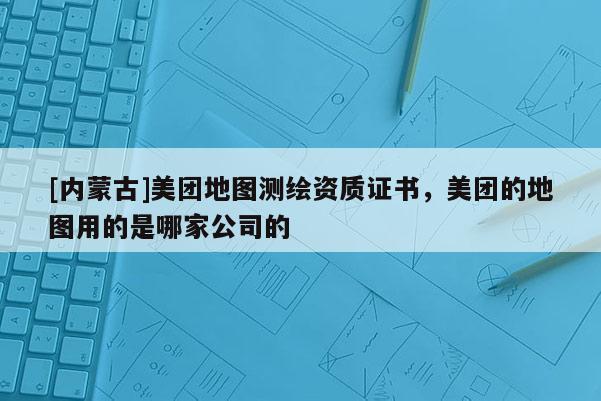 [内蒙古]美团地图测绘资质证书，美团的地图用的是哪家公司的