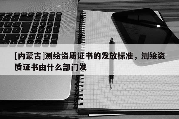 [内蒙古]测绘资质证书的发放标准，测绘资质证书由什么部门发