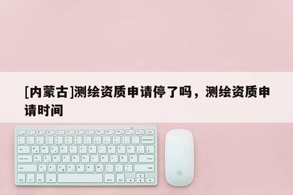 [内蒙古]测绘资质申请停了吗，测绘资质申请时间