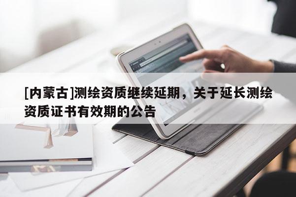 [内蒙古]测绘资质继续延期，关于延长测绘资质证书有效期的公告