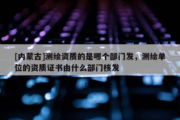[内蒙古]测绘资质的是哪个部门发，测绘单位的资质证书由什么部门核发