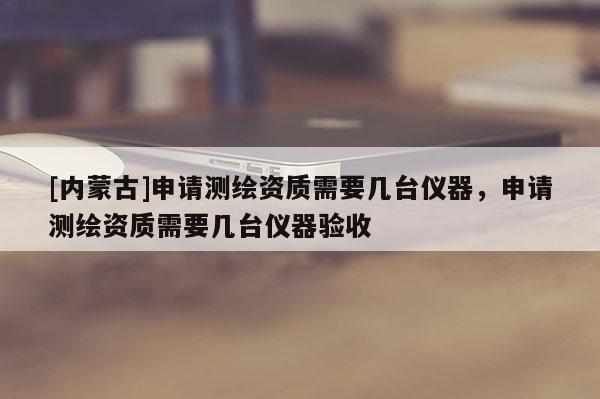 [内蒙古]申请测绘资质需要几台仪器，申请测绘资质需要几台仪器验收