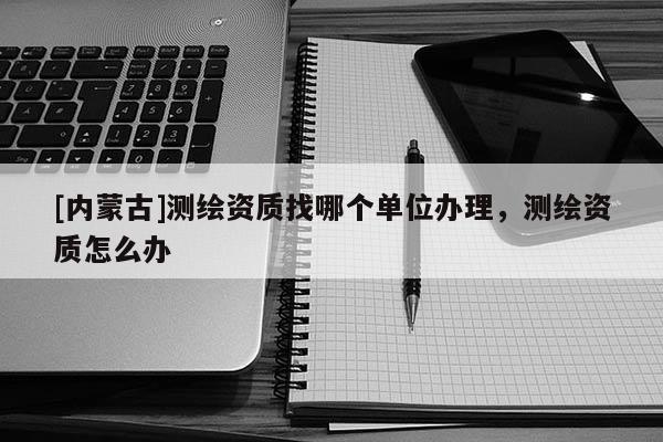 [内蒙古]测绘资质找哪个单位办理，测绘资质怎么办