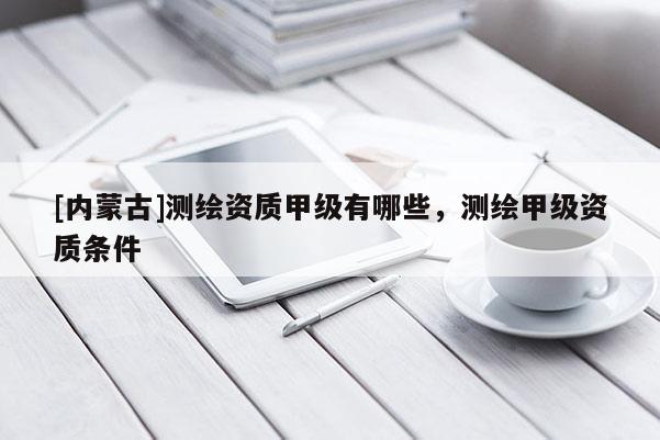 [内蒙古]测绘资质甲级有哪些，测绘甲级资质条件