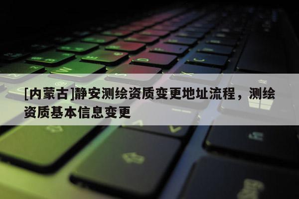 [内蒙古]静安测绘资质变更地址流程，测绘资质基本信息变更