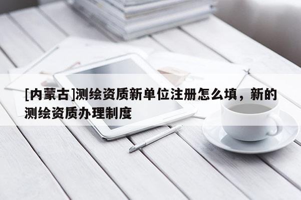 [内蒙古]测绘资质新单位注册怎么填，新的测绘资质办理制度