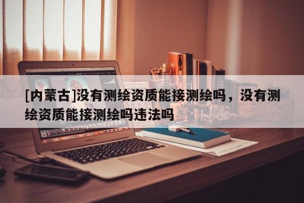 [内蒙古]没有测绘资质能接测绘吗，没有测绘资质能接测绘吗违法吗