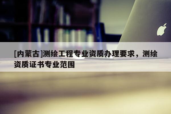 [内蒙古]测绘工程专业资质办理要求，测绘资质证书专业范围