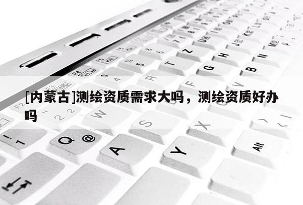 [内蒙古]测绘资质需求大吗，测绘资质好办吗