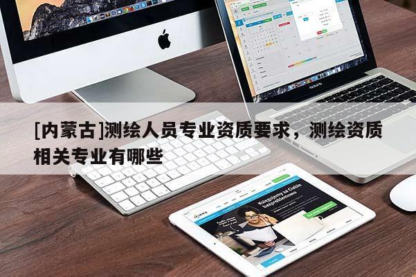 [内蒙古]测绘人员专业资质要求，测绘资质相关专业有哪些