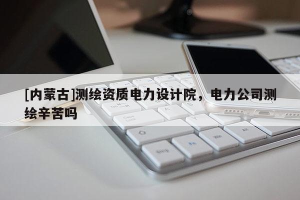 [内蒙古]测绘资质电力设计院，电力公司测绘辛苦吗