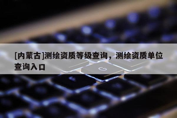 [内蒙古]测绘资质等级查询，测绘资质单位查询入口