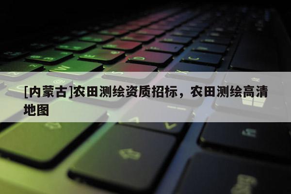 [内蒙古]农田测绘资质招标，农田测绘高清地图