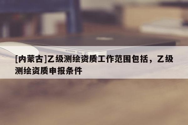 [内蒙古]乙级测绘资质工作范围包括，乙级测绘资质申报条件