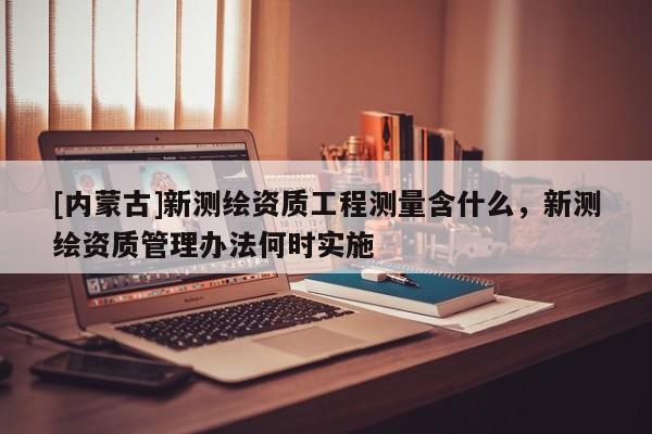 [内蒙古]新测绘资质工程测量含什么，新测绘资质管理办法何时实施