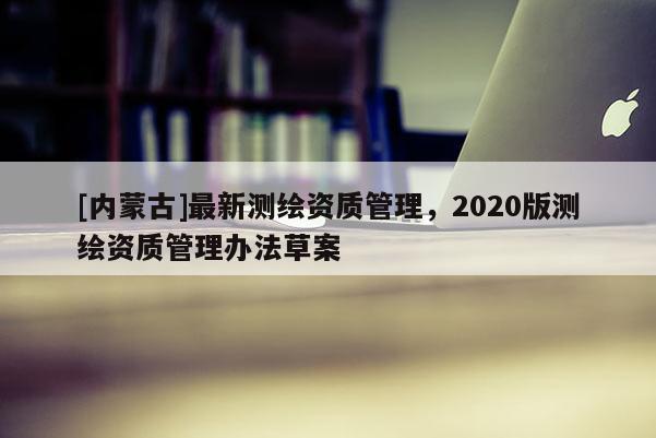 [内蒙古]最新测绘资质管理，2020版测绘资质管理办法草案