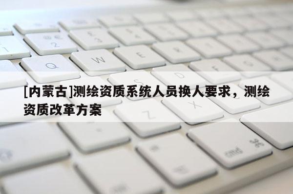 [内蒙古]测绘资质系统人员换人要求，测绘资质改革方案