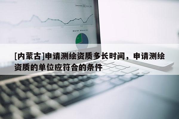 [内蒙古]申请测绘资质多长时间，申请测绘资质的单位应符合的条件