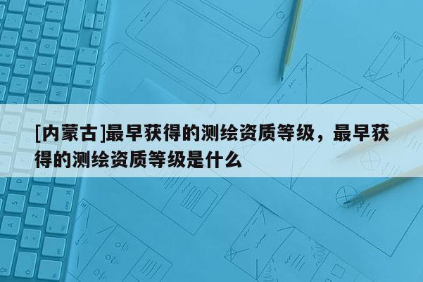 [内蒙古]最早获得的测绘资质等级，最早获得的测绘资质等级是什么