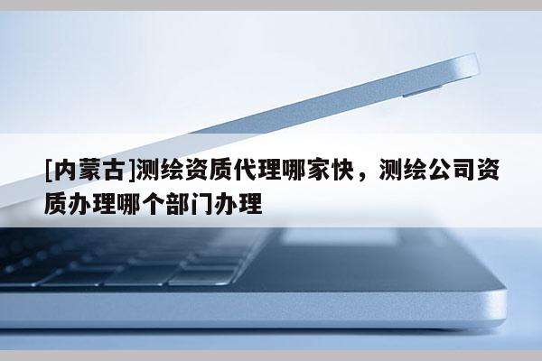 [内蒙古]测绘资质代理哪家快，测绘公司资质办理哪个部门办理