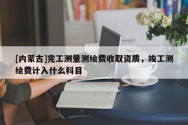 [内蒙古]完工测量测绘费收取资质，竣工测绘费计入什么科目