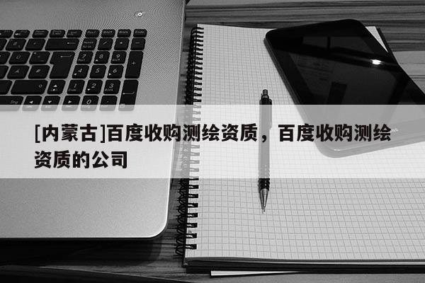 [内蒙古]百度收购测绘资质，百度收购测绘资质的公司