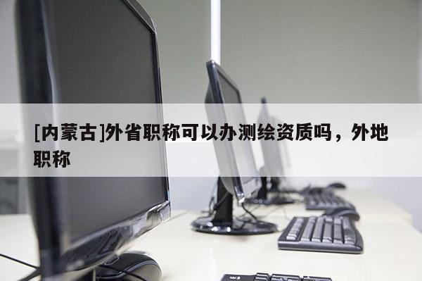 [内蒙古]外省职称可以办测绘资质吗，外地职称