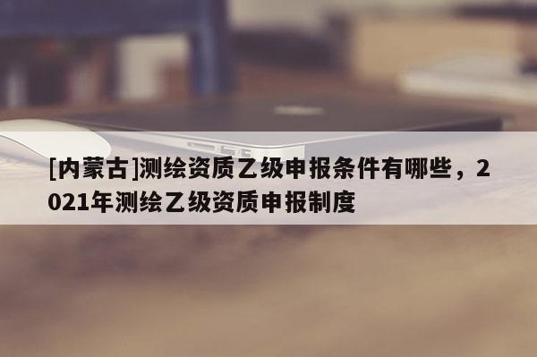 [内蒙古]测绘资质乙级申报条件有哪些，2021年测绘乙级资质申报制度