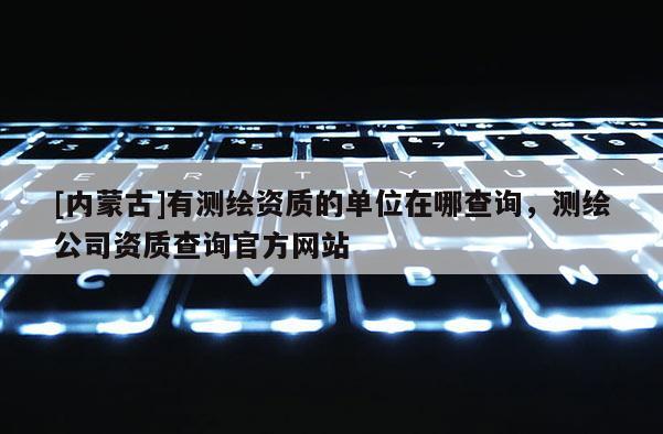 [内蒙古]有测绘资质的单位在哪查询，测绘公司资质查询官方网站