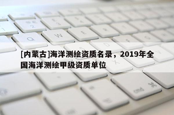 [内蒙古]海洋测绘资质名录，2019年全国海洋测绘甲级资质单位