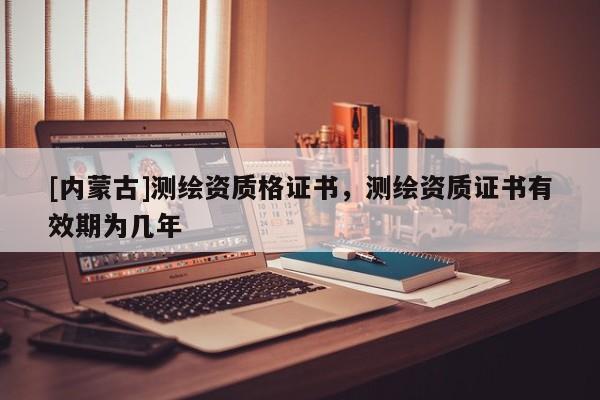 [内蒙古]测绘资质格证书，测绘资质证书有效期为几年