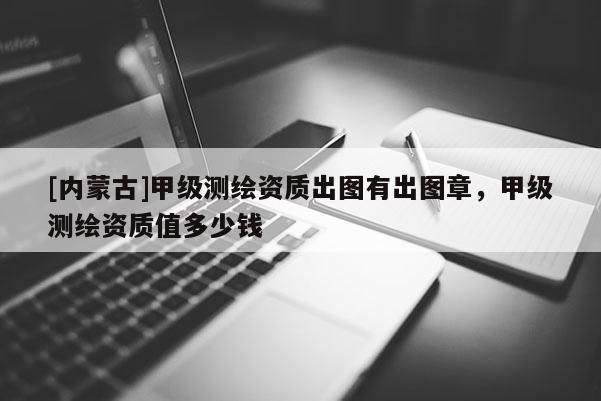 [内蒙古]甲级测绘资质出图有出图章，甲级测绘资质值多少钱