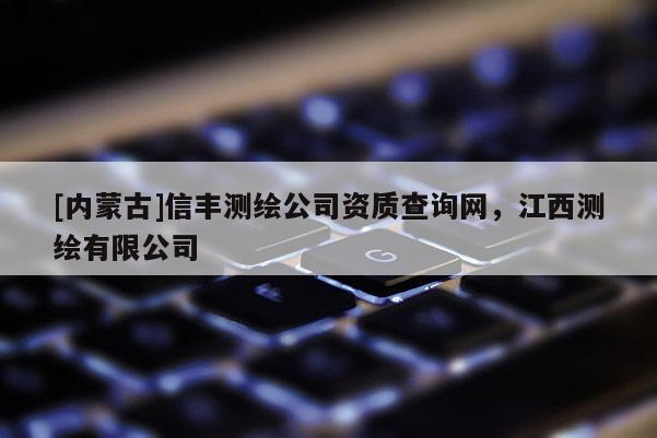 [内蒙古]信丰测绘公司资质查询网，江西测绘有限公司