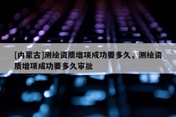 [内蒙古]测绘资质增项成功要多久，测绘资质增项成功要多久审批