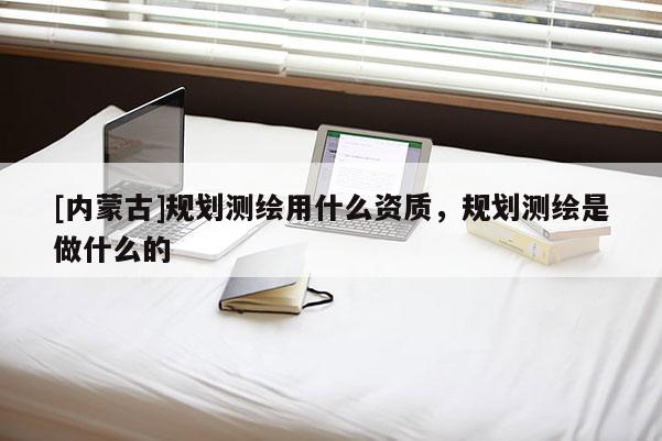 [内蒙古]规划测绘用什么资质，规划测绘是做什么的