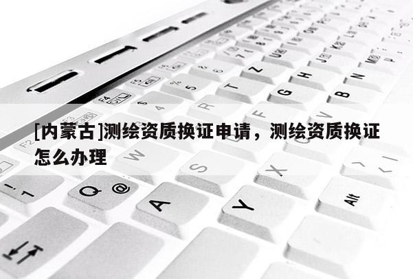 [内蒙古]测绘资质换证申请，测绘资质换证怎么办理