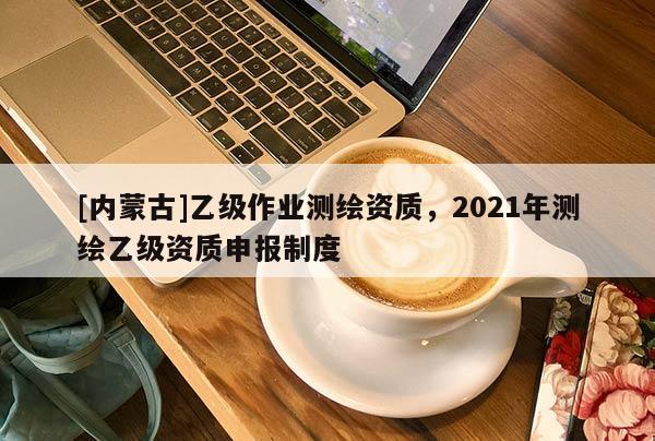 [内蒙古]乙级作业测绘资质，2021年测绘乙级资质申报制度