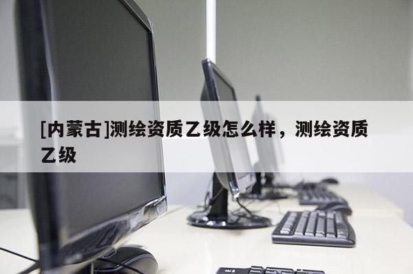 [内蒙古]测绘资质乙级怎么样，测绘资质 乙级