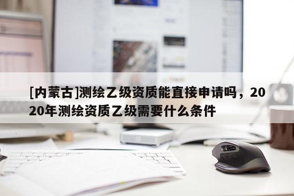 [内蒙古]测绘乙级资质能直接申请吗，2020年测绘资质乙级需要什么条件