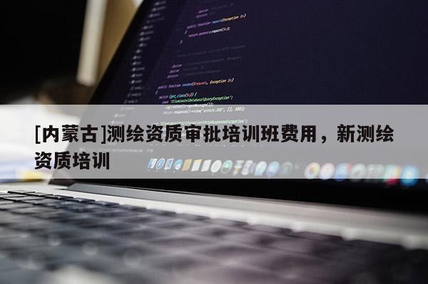 [内蒙古]测绘资质审批培训班费用，新测绘资质培训