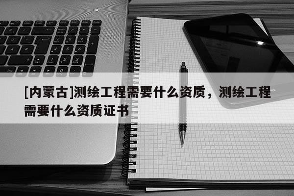 [内蒙古]测绘工程需要什么资质，测绘工程需要什么资质证书