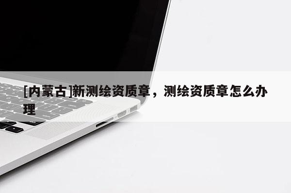 [内蒙古]新测绘资质章，测绘资质章怎么办理