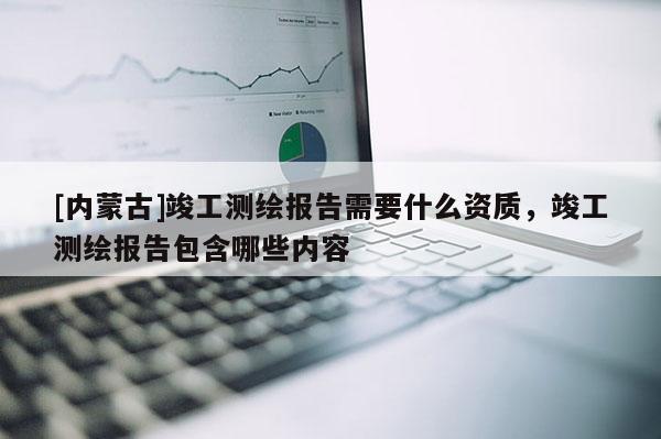 [内蒙古]竣工测绘报告需要什么资质，竣工测绘报告包含哪些内容