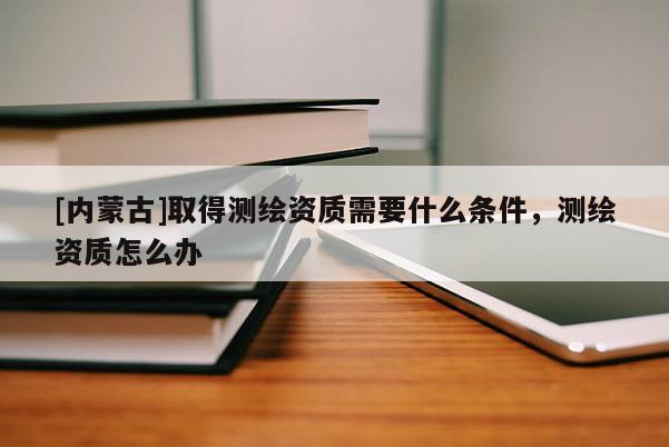 [内蒙古]取得测绘资质需要什么条件，测绘资质怎么办