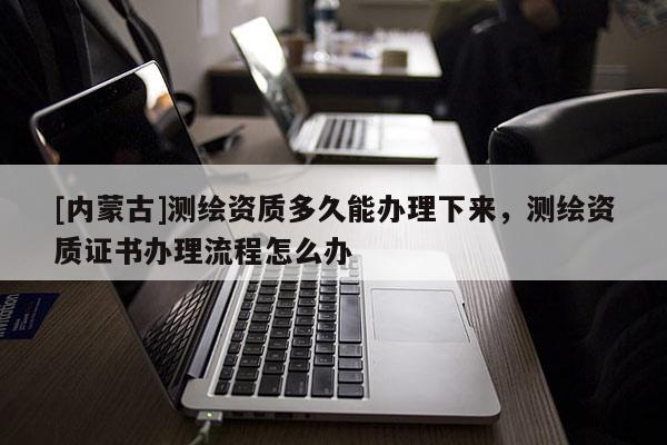 [内蒙古]测绘资质多久能办理下来，测绘资质证书办理流程怎么办